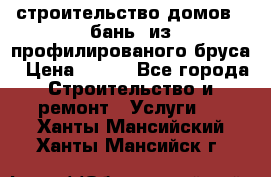 строительство домов , бань  из профилированого бруса › Цена ­ 100 - Все города Строительство и ремонт » Услуги   . Ханты-Мансийский,Ханты-Мансийск г.